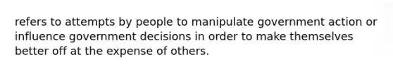 refers to attempts by people to manipulate government action or influence government decisions in order to make themselves better off at the expense of others.