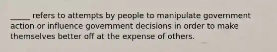 _____ refers to attempts by people to manipulate government action or influence government decisions in order to make themselves better off at the expense of others.