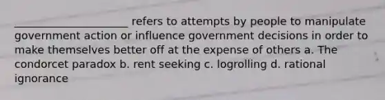 _____________________ refers to attempts by people to manipulate government action or influence government decisions in order to make themselves better off at the expense of others a. The condorcet paradox b. rent seeking c. logrolling d. rational ignorance