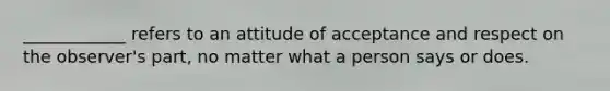 ____________ refers to an attitude of acceptance and respect on the observer's part, no matter what a person says or does.