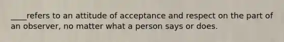 ____refers to an attitude of acceptance and respect on the part of an observer, no matter what a person says or does.