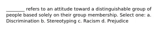 ________ refers to an attitude toward a distinguishable group of people based solely on their group membership. Select one: a. Discrimination b. Stereotyping c. Racism d. Prejudice