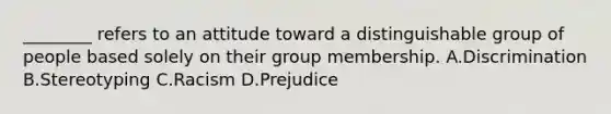 ________ refers to an attitude toward a distinguishable group of people based solely on their group membership. A.Discrimination B.Stereotyping C.Racism D.Prejudice