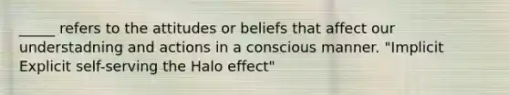 _____ refers to the attitudes or beliefs that affect our understadning and actions in a conscious manner. "Implicit Explicit self-serving the Halo effect"