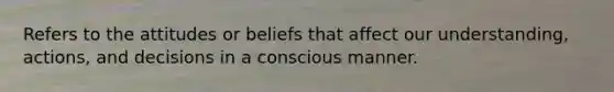 Refers to the attitudes or beliefs that affect our understanding, actions, and decisions in a conscious manner.