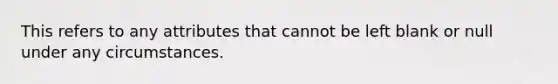 This refers to any attributes that cannot be left blank or null under any circumstances.