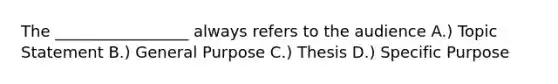 The _________________ always refers to the audience A.) Topic Statement B.) General Purpose C.) Thesis D.) Specific Purpose