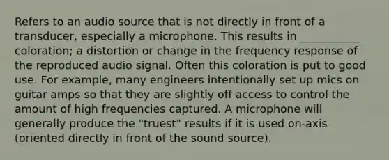 Refers to an audio source that is not directly in front of a transducer, especially a microphone. This results in ___________ coloration; a distortion or change in the frequency response of the reproduced audio signal. Often this coloration is put to good use. For example, many engineers intentionally set up mics on guitar amps so that they are slightly off access to control the amount of high frequencies captured. A microphone will generally produce the "truest" results if it is used on-axis (oriented directly in front of the sound source).