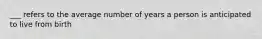 ___ refers to the average number of years a person is anticipated to live from birth