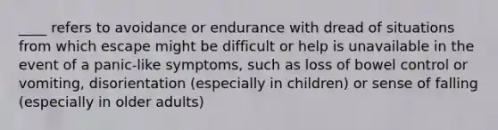 ____ refers to avoidance or endurance with dread of situations from which escape might be difficult or help is unavailable in the event of a panic-like symptoms, such as loss of bowel control or vomiting, disorientation (especially in children) or sense of falling (especially in older adults)