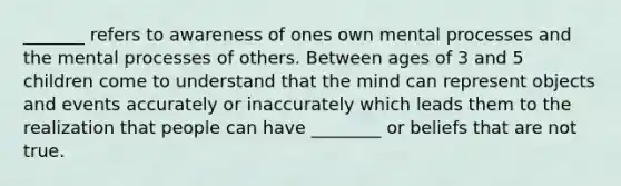 _______ refers to awareness of ones own mental processes and the mental processes of others. Between ages of 3 and 5 children come to understand that the mind can represent objects and events accurately or inaccurately which leads them to the realization that people can have ________ or beliefs that are not true.