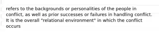 refers to the backgrounds or personalities of the people in conflict, as well as prior successes or failures in handling conflict. It is the overall "relational environment" in which the conflict occurs