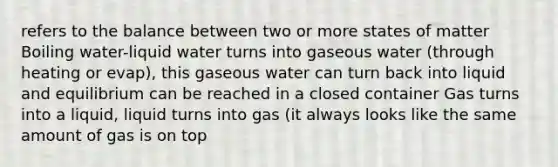 refers to the balance between two or more states of matter Boiling water-liquid water turns into gaseous water (through heating or evap), this gaseous water can turn back into liquid and equilibrium can be reached in a closed container Gas turns into a liquid, liquid turns into gas (it always looks like the same amount of gas is on top