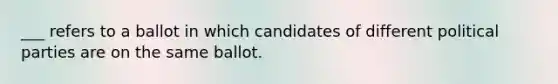 ___ refers to a ballot in which candidates of different political parties are on the same ballot.