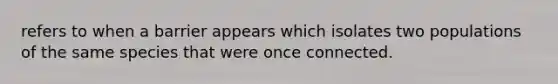 refers to when a barrier appears which isolates two populations of the same species that were once connected.