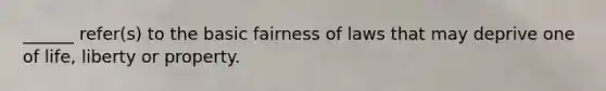 ______ refer(s) to the basic fairness of laws that may deprive one of life, liberty or property.