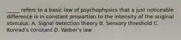 _____ refers to a basic law of psychophysics that a just noticeable difference is in constant proportion to the intensity of the original stimulus. A. Signal detection theory B. Sensory threshold C. Konrad's constant D. Weber's law