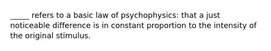 _____ refers to a basic law of psychophysics: that a just noticeable difference is in constant proportion to the intensity of the original stimulus.