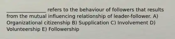 ________________ refers to the behaviour of followers that results from the mutual influencing relationship of leader-follower. A) Organizational citizenship B) Supplication C) Involvement D) Volunteership E) Followership