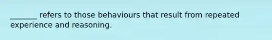 _______ refers to those behaviours that result from repeated experience and reasoning.