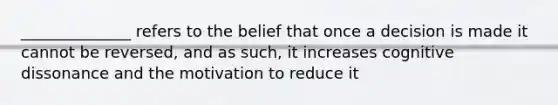 ______________ refers to the belief that once a decision is made it cannot be reversed, and as such, it increases cognitive dissonance and the motivation to reduce it