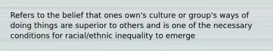 Refers to the belief that ones own's culture or group's ways of doing things are superior to others and is one of the necessary conditions for racial/ethnic inequality to emerge