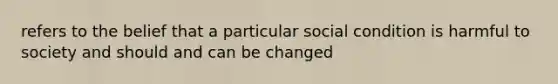 refers to the belief that a particular social condition is harmful to society and should and can be changed