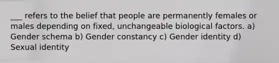 ___ refers to the belief that people are permanently females or males depending on fixed, unchangeable biological factors. a) Gender schema b) Gender constancy c) Gender identity d) Sexual identity