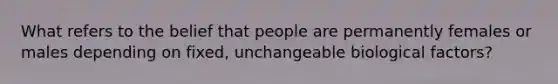 What refers to the belief that people are permanently females or males depending on fixed, unchangeable biological factors?