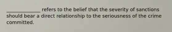 ______________ refers to the belief that the severity of sanctions should bear a direct relationship to the seriousness of the crime committed.