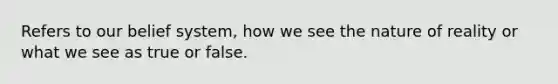 Refers to our belief system, how we see the nature of reality or what we see as true or false.