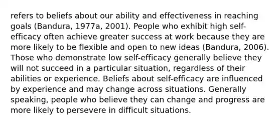 refers to beliefs about our ability and effectiveness in reaching goals (Bandura, 1977a, 2001). People who exhibit high self-efficacy often achieve greater success at work because they are more likely to be flexible and open to new ideas (Bandura, 2006). Those who demonstrate low self-efficacy generally believe they will not succeed in a particular situation, regardless of their abilities or experience. Beliefs about self-efficacy are influenced by experience and may change across situations. Generally speaking, people who believe they can change and progress are more likely to persevere in difficult situations.