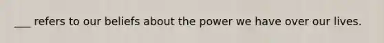 ___ refers to our beliefs about the power we have over our lives.