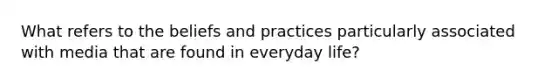 What refers to the beliefs and practices particularly associated with media that are found in everyday life?