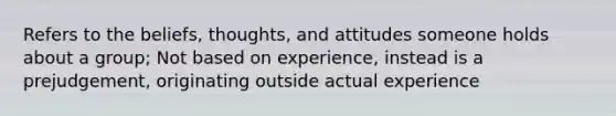 Refers to the beliefs, thoughts, and attitudes someone holds about a group; Not based on experience, instead is a prejudgement, originating outside actual experience