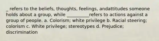 _ refers to the beliefs, thoughts, feelings, andattitudes someone holds about a group, while __________refers to actions against a group of people. a. Colorism; white privilege b. Racial steering; colorism c. White privilege; stereotypes d. Prejudice; discrimination