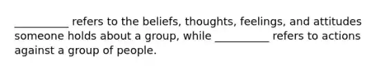 __________ refers to the beliefs, thoughts, feelings, and attitudes someone holds about a group, while __________ refers to actions against a group of people.