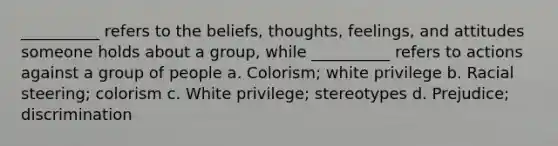 __________ refers to the beliefs, thoughts, feelings, and attitudes someone holds about a group, while __________ refers to actions against a group of people a. Colorism; white privilege b. Racial steering; colorism c. White privilege; stereotypes d. Prejudice; discrimination