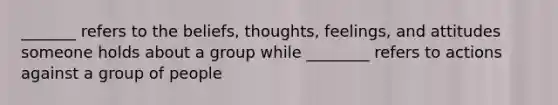 _______ refers to the beliefs, thoughts, feelings, and attitudes someone holds about a group while ________ refers to actions against a group of people