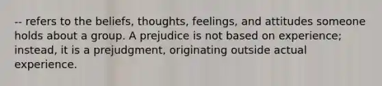 -- refers to the beliefs, thoughts, feelings, and attitudes someone holds about a group. A prejudice is not based on experience; instead, it is a prejudgment, originating outside actual experience.