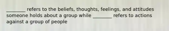 ________ refers to the beliefs, thoughts, feelings, and attitudes someone holds about a group while ________ refers to actions against a group of people