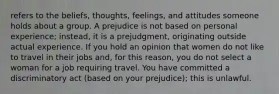 refers to the beliefs, thoughts, feelings, and attitudes someone holds about a group. A prejudice is not based on personal experience; instead, it is a prejudgment, originating outside actual experience. If you hold an opinion that women do not like to travel in their jobs and, for this reason, you do not select a woman for a job requiring travel. You have committed a discriminatory act (based on your prejudice); this is unlawful.