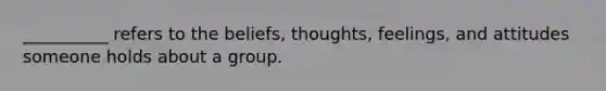 __________ refers to the beliefs, thoughts, feelings, and attitudes someone holds about a group.