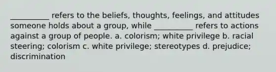 __________ refers to the beliefs, thoughts, feelings, and attitudes someone holds about a group, while __________ refers to actions against a group of people. a. colorism; white privilege b. racial steering; colorism c. white privilege; stereotypes d. prejudice; discrimination