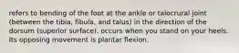 refers to bending of the foot at the ankle or talocrural joint (between the tibia, fibula, and talus) in the direction of the dorsum (superior surface). occurs when you stand on your heels. Its opposing movement is plantar flexion.