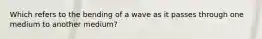 Which refers to the bending of a wave as it passes through one medium to another medium?