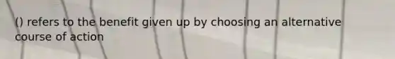 () refers to the benefit given up by choosing an alternative course of action