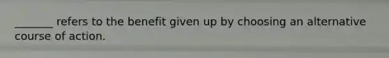 _______ refers to the benefit given up by choosing an alternative course of action.
