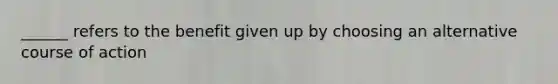 ______ refers to the benefit given up by choosing an alternative course of action