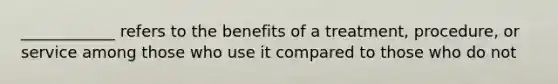 ____________ refers to the benefits of a treatment, procedure, or service among those who use it compared to those who do not